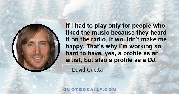 If I had to play only for people who liked the music because they heard it on the radio, it wouldn't make me happy. That's why I'm working so hard to have, yes, a profile as an artist, but also a profile as a DJ.