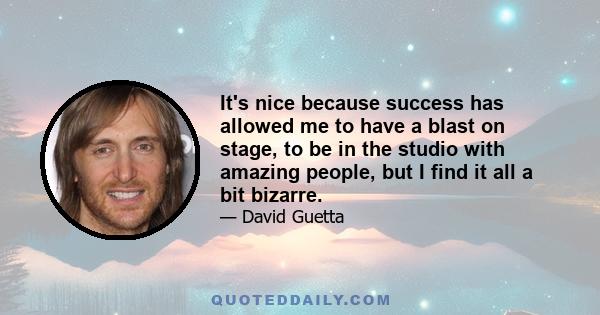 It's nice because success has allowed me to have a blast on stage, to be in the studio with amazing people, but I find it all a bit bizarre.