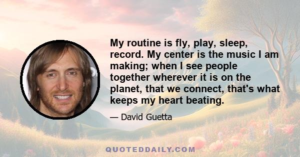 My routine is fly, play, sleep, record. My center is the music I am making; when I see people together wherever it is on the planet, that we connect, that's what keeps my heart beating.