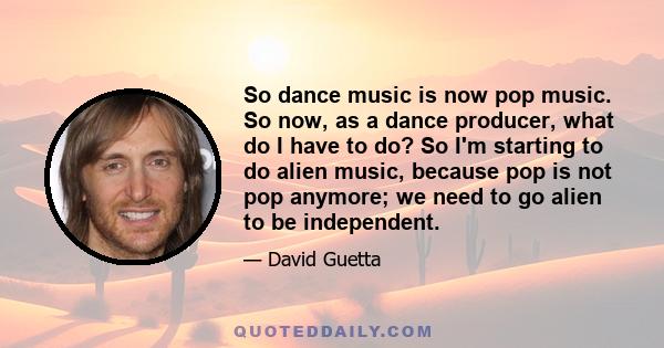 So dance music is now pop music. So now, as a dance producer, what do I have to do? So I'm starting to do alien music, because pop is not pop anymore; we need to go alien to be independent.