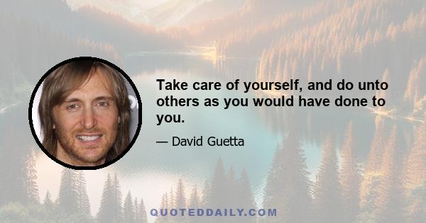 Take care of yourself, and do unto others as you would have done to you.