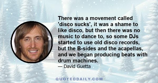 There was a movement called 'disco sucks', it was a shame to like disco, but then there was no music to dance to, so some DJs started to use old disco records, but the B-sides and the acapellas, and we began producing