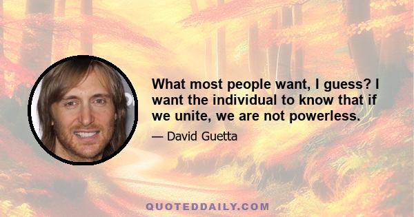 What most people want, I guess? I want the individual to know that if we unite, we are not powerless.