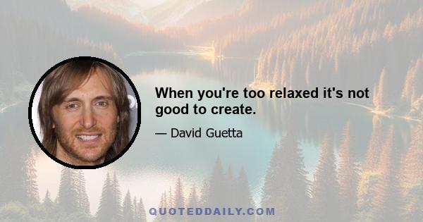 When you're too relaxed it's not good to create.