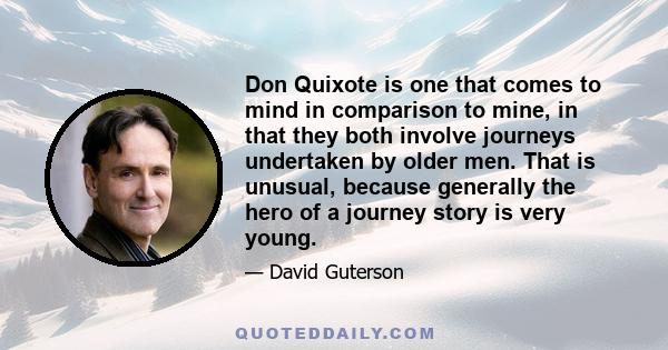 Don Quixote is one that comes to mind in comparison to mine, in that they both involve journeys undertaken by older men. That is unusual, because generally the hero of a journey story is very young.