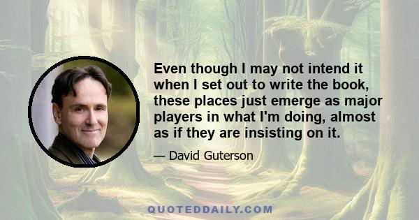 Even though I may not intend it when I set out to write the book, these places just emerge as major players in what I'm doing, almost as if they are insisting on it.