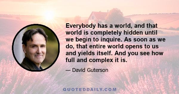 Everybody has a world, and that world is completely hidden until we begin to inquire. As soon as we do, that entire world opens to us and yields itself. And you see how full and complex it is.