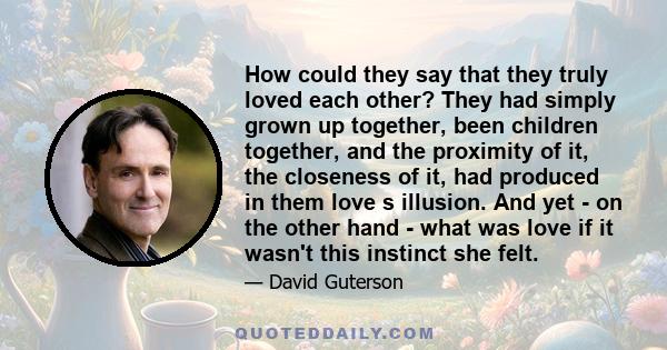 How could they say that they truly loved each other? They had simply grown up together, been children together, and the proximity of it, the closeness of it, had produced in them love s illusion. And yet - on the other