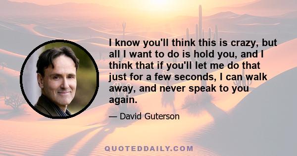 I know you'll think this is crazy, but all I want to do is hold you, and I think that if you'll let me do that just for a few seconds, I can walk away, and never speak to you again.