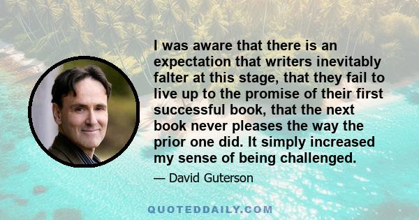 I was aware that there is an expectation that writers inevitably falter at this stage, that they fail to live up to the promise of their first successful book, that the next book never pleases the way the prior one did. 