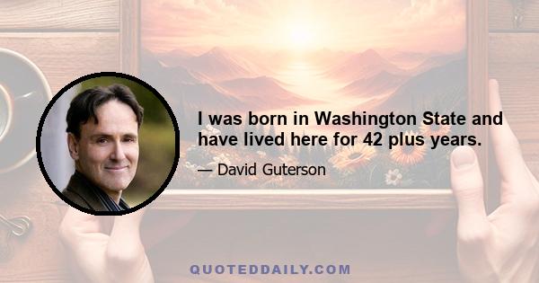 I was born in Washington State and have lived here for 42 plus years.