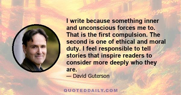 I write because something inner and unconscious forces me to. That is the first compulsion. The second is one of ethical and moral duty. I feel responsible to tell stories that inspire readers to consider more deeply