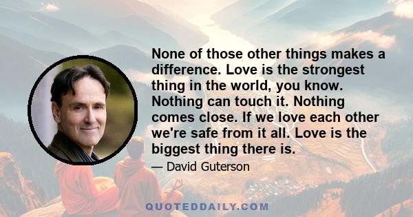 None of those other things makes a difference. Love is the strongest thing in the world, you know. Nothing can touch it. Nothing comes close. If we love each other we're safe from it all. Love is the biggest thing there 