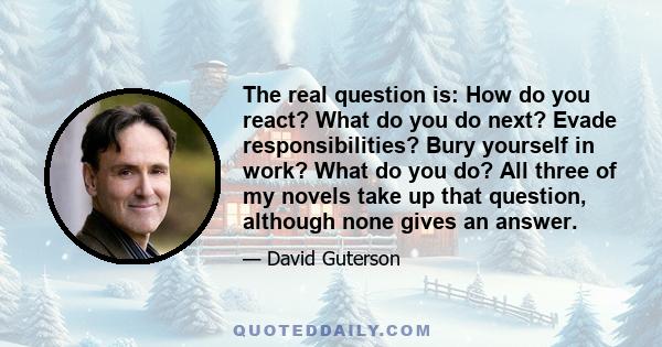 The real question is: How do you react? What do you do next? Evade responsibilities? Bury yourself in work? What do you do? All three of my novels take up that question, although none gives an answer.