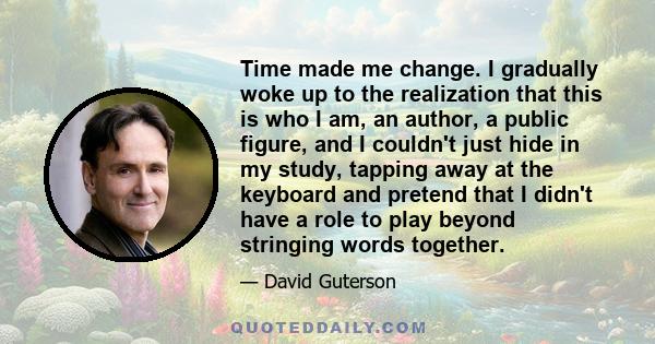 Time made me change. I gradually woke up to the realization that this is who I am, an author, a public figure, and I couldn't just hide in my study, tapping away at the keyboard and pretend that I didn't have a role to