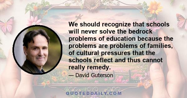 We should recognize that schools will never solve the bedrock problems of education because the problems are problems of families, of cultural pressures that the schools reflect and thus cannot really remedy.