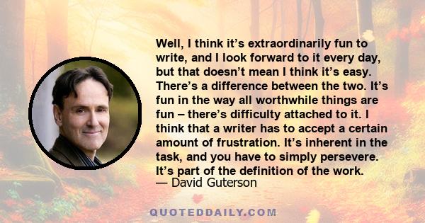 Well, I think it’s extraordinarily fun to write, and I look forward to it every day, but that doesn’t mean I think it’s easy. There’s a difference between the two. It’s fun in the way all worthwhile things are fun –