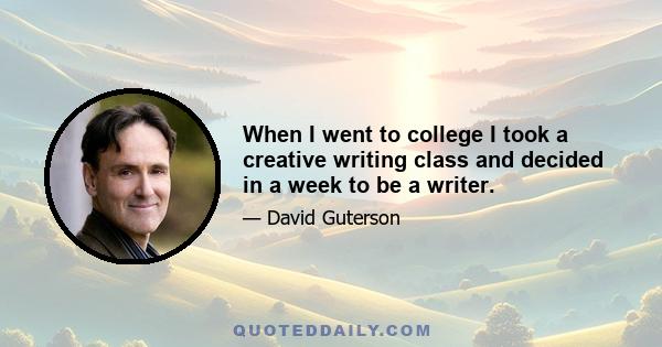 When I went to college I took a creative writing class and decided in a week to be a writer.