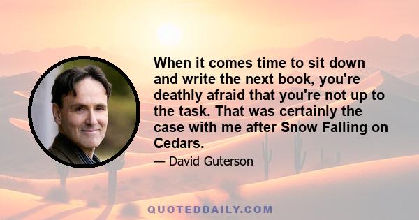 When it comes time to sit down and write the next book, you're deathly afraid that you're not up to the task. That was certainly the case with me after Snow Falling on Cedars.