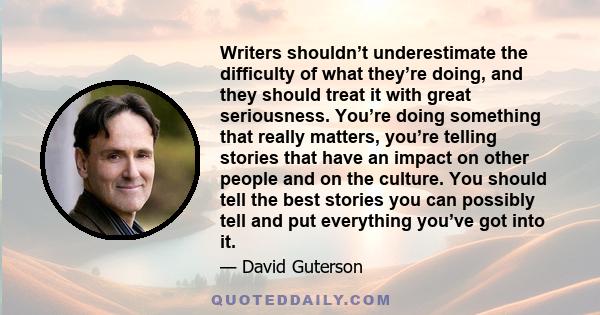 Writers shouldn’t underestimate the difficulty of what they’re doing, and they should treat it with great seriousness. You’re doing something that really matters, you’re telling stories that have an impact on other