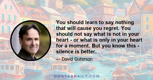 You should learn to say nothing that will cause you regret. You should not say what is not in your heart - or what is only in your heart for a moment. But you know this - silence is better.