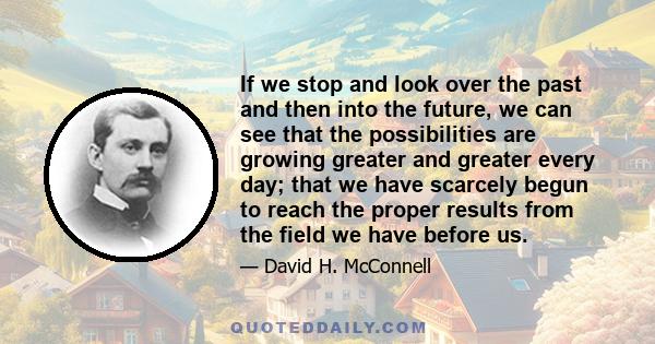 If we stop and look over the past and then into the future, we can see that the possibilities are growing greater and greater every day; that we have scarcely begun to reach the proper results from the field we have