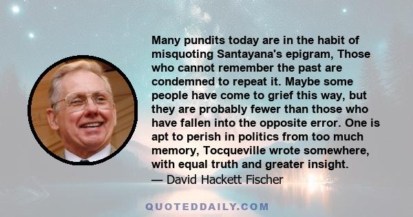 Many pundits today are in the habit of misquoting Santayana's epigram, Those who cannot remember the past are condemned to repeat it. Maybe some people have come to grief this way, but they are probably fewer than those 