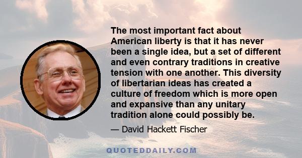 The most important fact about American liberty is that it has never been a single idea, but a set of different and even contrary traditions in creative tension with one another. This diversity of libertarian ideas has