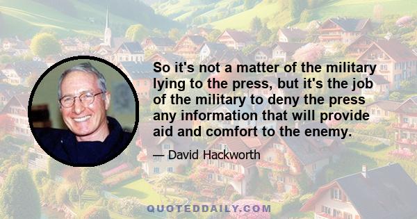 So it's not a matter of the military lying to the press, but it's the job of the military to deny the press any information that will provide aid and comfort to the enemy.