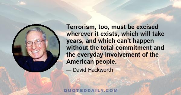 Terrorism, too, must be excised wherever it exists, which will take years, and which can't happen without the total commitment and the everyday involvement of the American people.