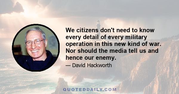 We citizens don't need to know every detail of every military operation in this new kind of war. Nor should the media tell us and hence our enemy.