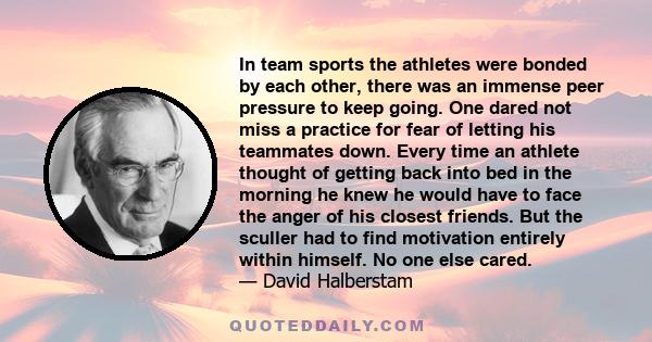 In team sports the athletes were bonded by each other, there was an immense peer pressure to keep going. One dared not miss a practice for fear of letting his teammates down. Every time an athlete thought of getting