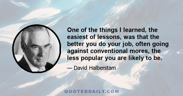 One of the things I learned, the easiest of lessons, was that the better you do your job, often going against conventional mores, the less popular you are likely to be.