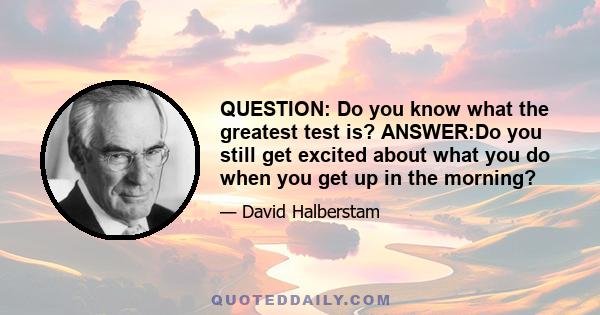 QUESTION: Do you know what the greatest test is? ANSWER:Do you still get excited about what you do when you get up in the morning?