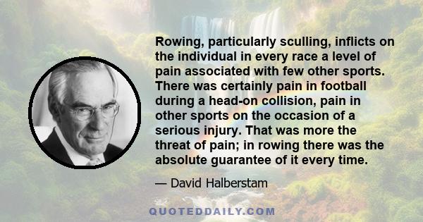 Rowing, particularly sculling, inflicts on the individual in every race a level of pain associated with few other sports. There was certainly pain in football during a head-on collision, pain in other sports on the