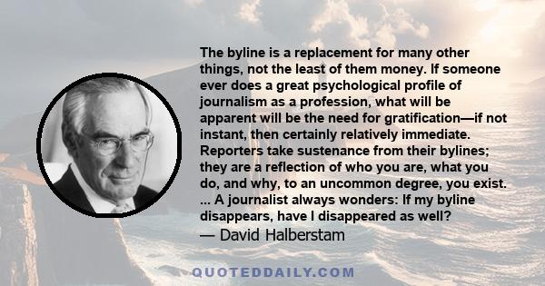 The byline is a replacement for many other things, not the least of them money. If someone ever does a great psychological profile of journalism as a profession, what will be apparent will be the need for