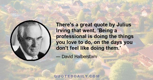 There's a great quote by Julius Irving that went, 'Being a professional is doing the things you love to do, on the days you don't feel like doing them.'