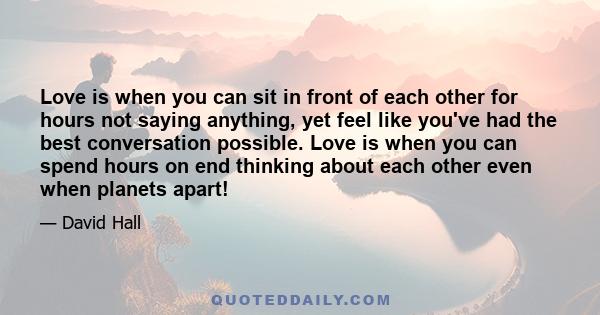 Love is when you can sit in front of each other for hours not saying anything, yet feel like you've had the best conversation possible. Love is when you can spend hours on end thinking about each other even when planets 