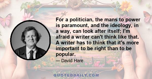 For a politician, the mans to power is paramount, and the ideology, in a way, can look after itself; I'm afraid a writer can't think like that. A writer has to think that it's more important to be right than to be