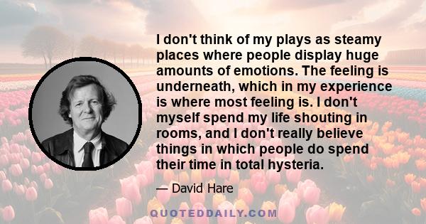 I don't think of my plays as steamy places where people display huge amounts of emotions. The feeling is underneath, which in my experience is where most feeling is. I don't myself spend my life shouting in rooms, and I 