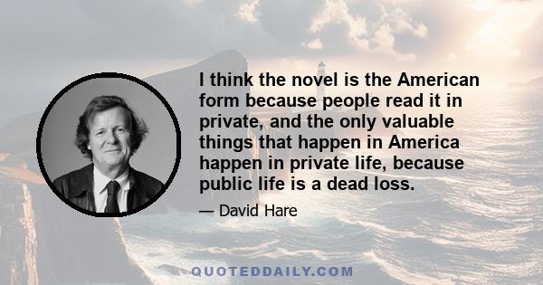 I think the novel is the American form because people read it in private, and the only valuable things that happen in America happen in private life, because public life is a dead loss.