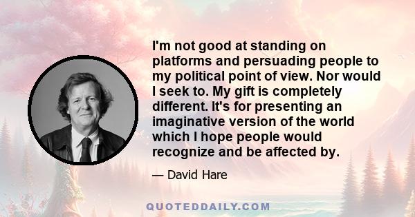 I'm not good at standing on platforms and persuading people to my political point of view. Nor would I seek to. My gift is completely different. It's for presenting an imaginative version of the world which I hope