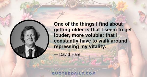 One of the things I find about getting older is that I seem to get louder, more voluble; that I constantly have to walk around repressing my vitality.