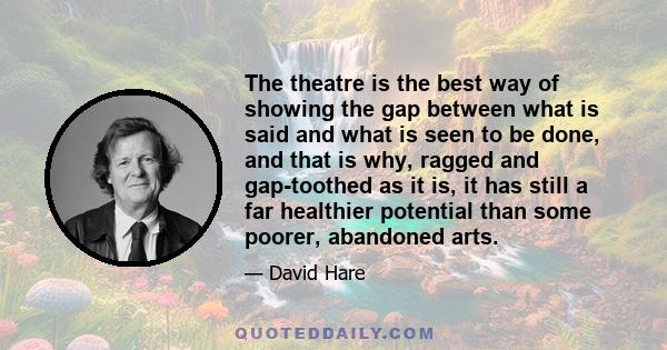 The theatre is the best way of showing the gap between what is said and what is seen to be done, and that is why, ragged and gap-toothed as it is, it has still a far healthier potential than some poorer, abandoned arts.