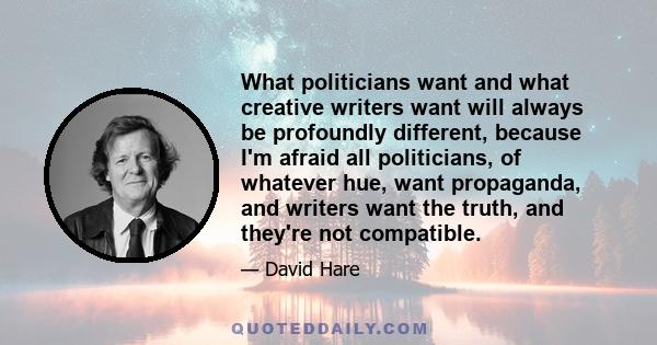 What politicians want and what creative writers want will always be profoundly different, because I'm afraid all politicians, of whatever hue, want propaganda, and writers want the truth, and they're not compatible.