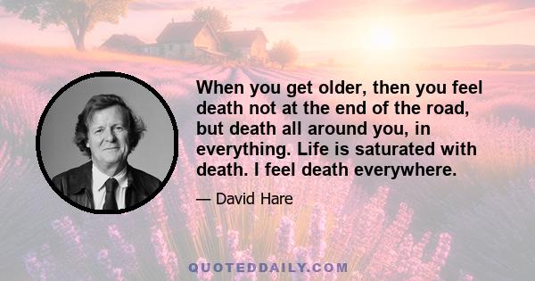 When you get older, then you feel death not at the end of the road, but death all around you, in everything. Life is saturated with death. I feel death everywhere.