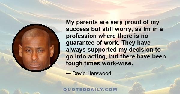 My parents are very proud of my success but still worry, as Im in a profession where there is no guarantee of work. They have always supported my decision to go into acting, but there have been tough times work-wise.