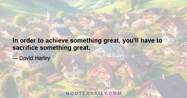 In order to achieve something great, you'll have to sacrifice something great.