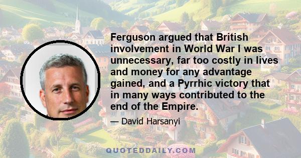 Ferguson argued that British involvement in World War I was unnecessary, far too costly in lives and money for any advantage gained, and a Pyrrhic victory that in many ways contributed to the end of the Empire.