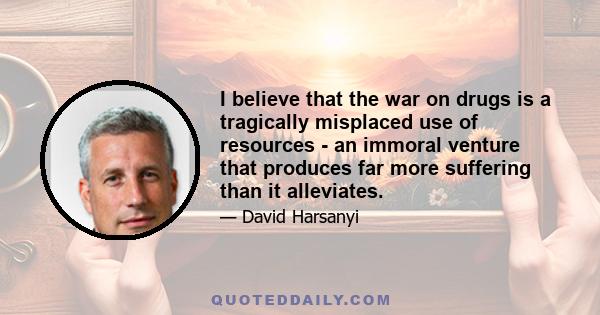 I believe that the war on drugs is a tragically misplaced use of resources - an immoral venture that produces far more suffering than it alleviates.